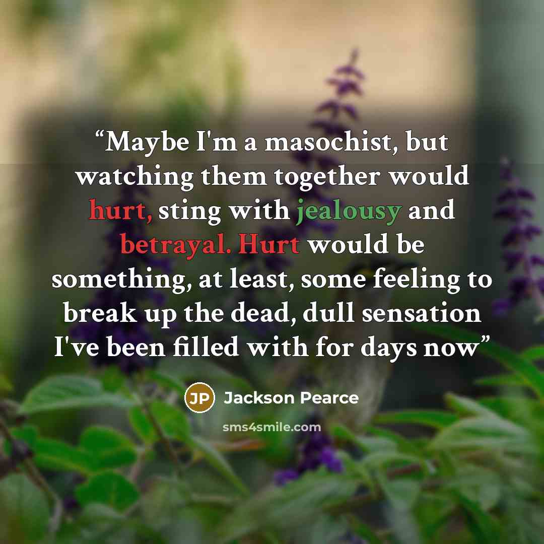 “Maybe I'm a masochist, but watching them together would hurt, sting with jealousy and betrayal. Hurt would be something, at least, some feeling to break up the dead, dull sensation I've been filled with for days now” quote by Jackson Pearce