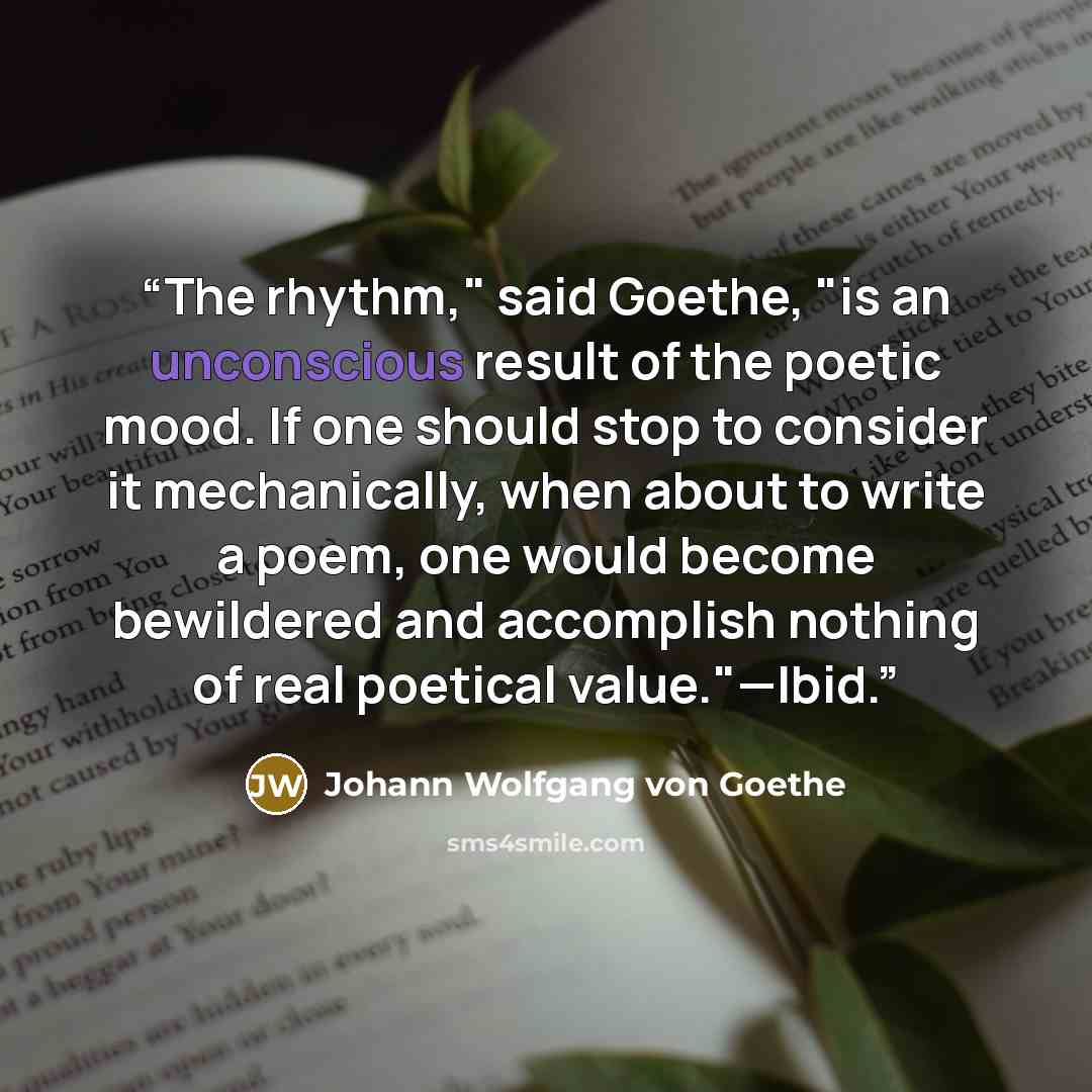“The rhythm," said Goethe, "is an unconscious result of the poetic mood. If one should stop to consider it mechanically, when about to write a poem, one would become bewildered and accomplish nothing of real poetical value."—Ibid.” quote by Johann Wolfgang von Goethe