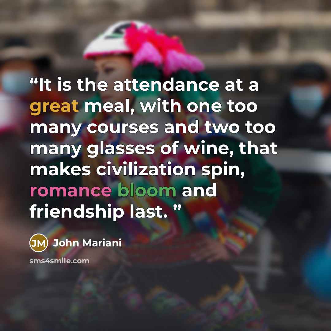 “It is the attendance at a great meal, with one too many courses and two too many glasses of wine, that makes civilization spin, romance bloom and friendship last.” quote by John Mariani