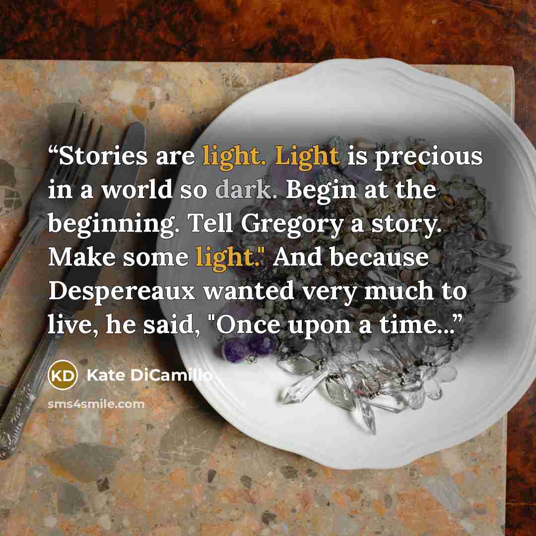 “Stories are light. Light is precious in a world so dark. Begin at the beginning. Tell Gregory a story. Make some light." And because Despereaux wanted very much to live, he said, "Once upon a time...” quote by Kate DiCamillo