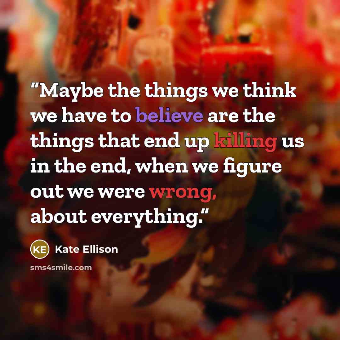 “Maybe the things we think we have to believe are the things that end up killing us in the end, when we figure out we were wrong, about everything.” quote by Kate Ellison