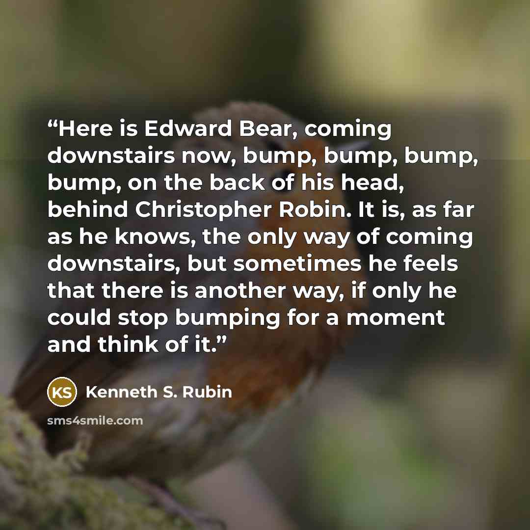 “Here is Edward Bear, coming downstairs now, bump, bump, bump, bump, on the back of his head, behind Christopher Robin. It is, as far as he knows, the only way of coming downstairs, but sometimes he feels that there is another way, if only he could stop bumping for a moment and think of it.” quote by Kenneth S. Rubin