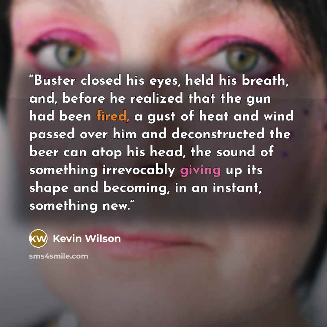 “Buster closed his eyes, held his breath, and, before he realized that the gun had been fired, a gust of heat and wind passed over him and deconstructed the beer can atop his head, the sound of something irrevocably giving up its shape and becoming, in an instant, something new.” quote by Kevin Wilson