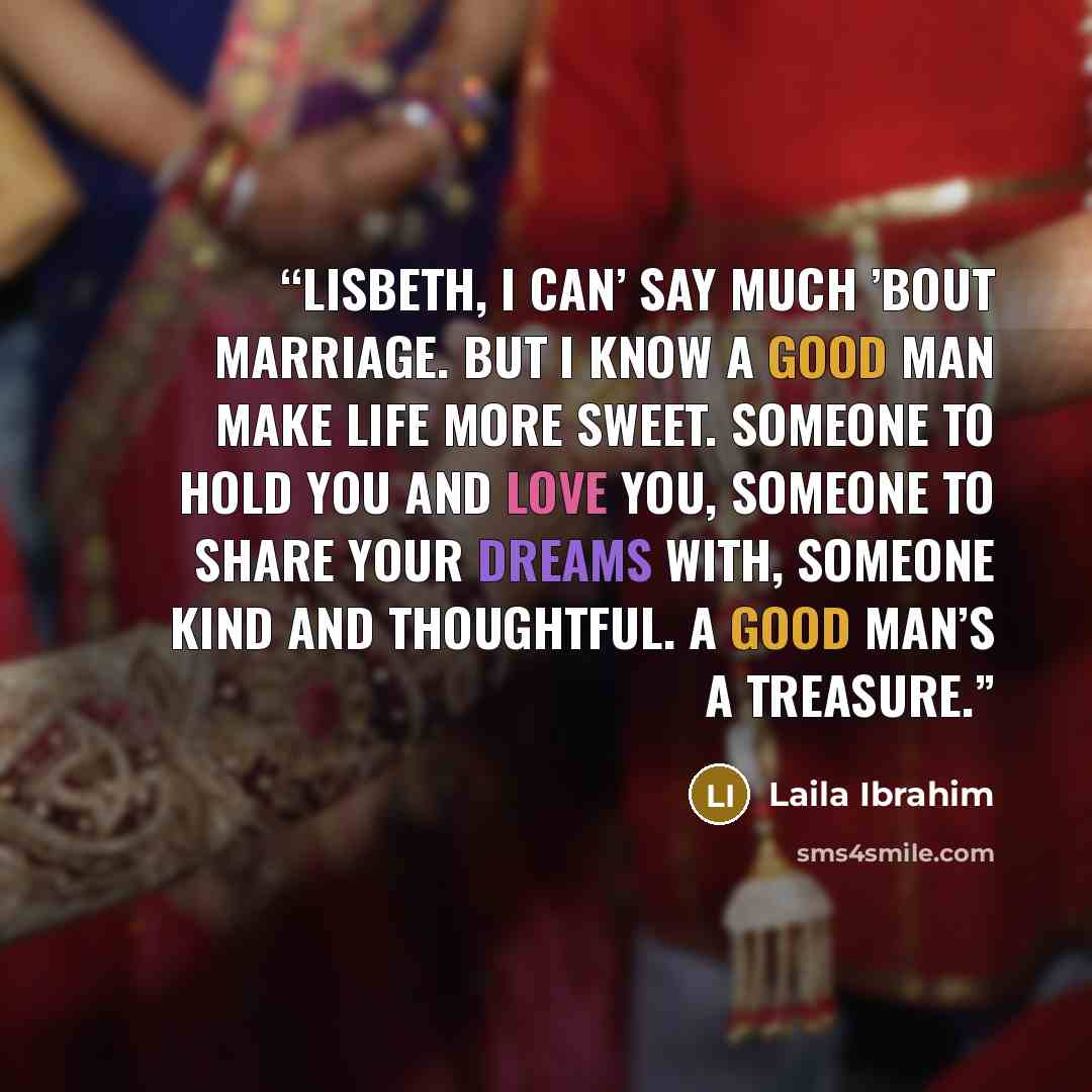 “Lisbeth, I can’ say much ’bout marriage. But I know a good man make life more sweet. Someone to hold you and love you, someone to share your dreams with, someone kind and thoughtful. A good man’s a treasure.” quote by Laila Ibrahim