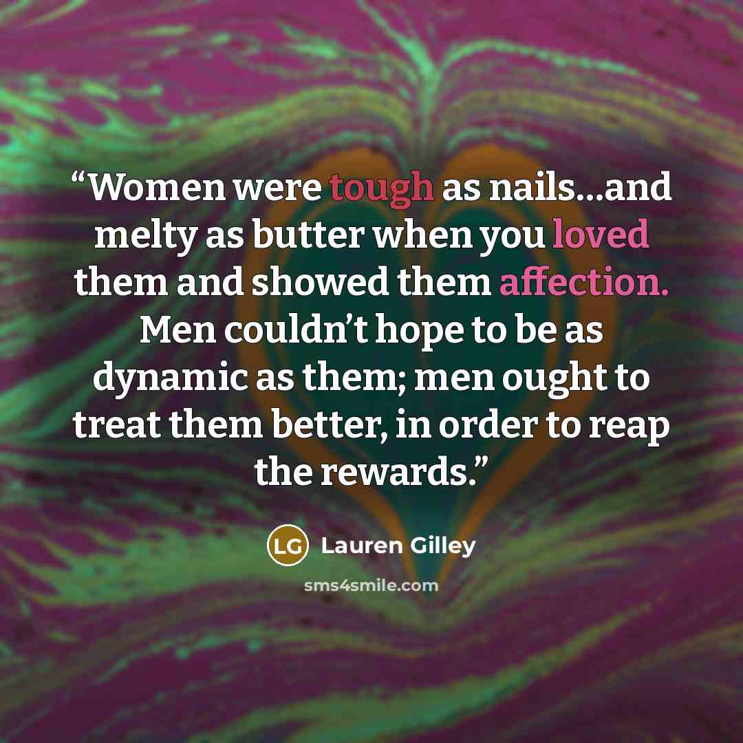 “Women were tough as nails…and melty as butter when you loved them and showed them affection. Men couldn’t hope to be as dynamic as them; men ought to treat them better, in order to reap the rewards.” quote by Lauren Gilley
