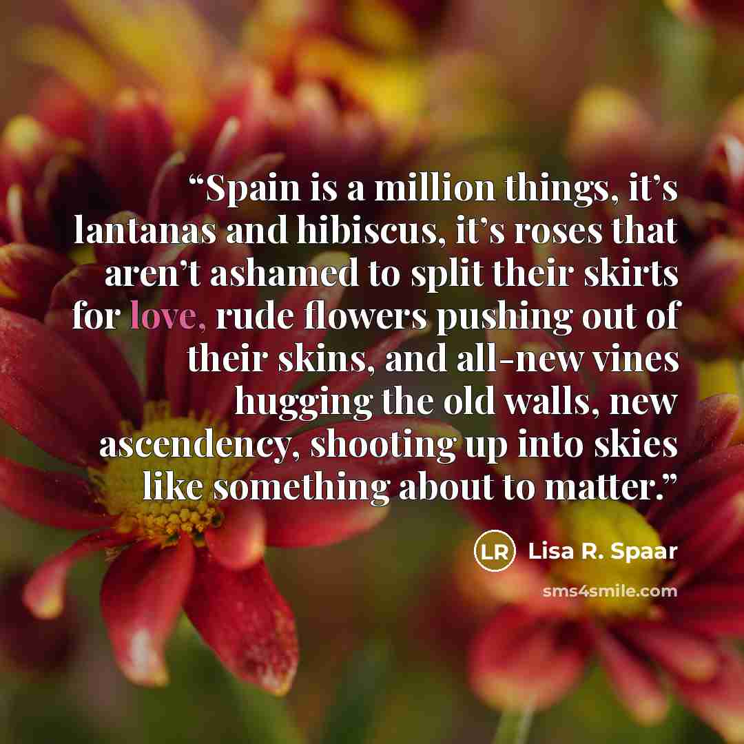 “Spain is a million things, it’s lantanas and hibiscus, it’s roses that aren’t ashamed to split their skirts for love, rude flowers pushing out of their skins, and all-new vines hugging the old walls, new ascendency, shooting up into skies like something about to matter.” quote by Lisa R. Spaar