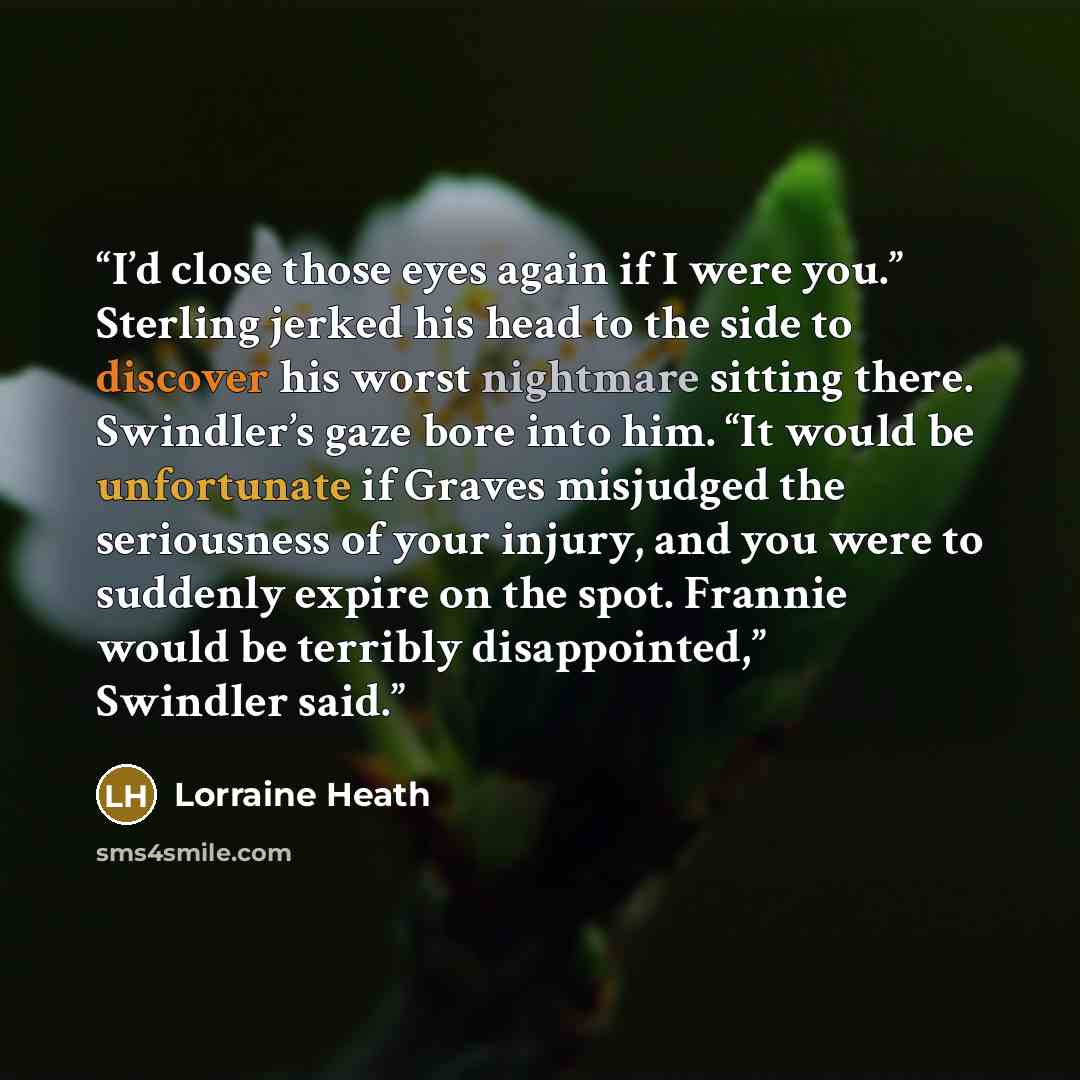 “I’d close those eyes again if I were you.” Sterling jerked his head to the side to discover his worst nightmare sitting there. Swindler’s gaze bore into him. “It would be unfortunate if Graves misjudged the seriousness of your injury, and you were to suddenly expire on the spot. Frannie would be…” quote by Lorraine Heath