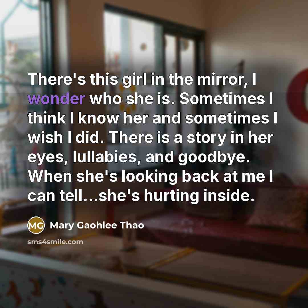 “There's this girl in the mirror, I wonder who she is. Sometimes I think I know her and sometimes I wish I did. There is a story in her eyes, lullabies, and goodbye. When she's looking back at me I can tell...she's hurting inside.” quote by Mary Gaohlee Thao