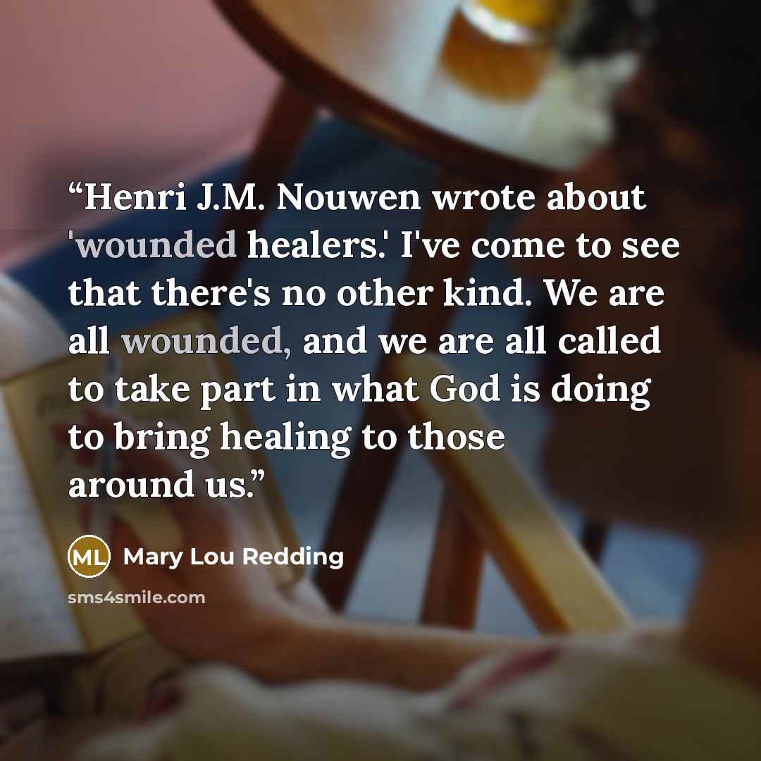 “Henri J.M. Nouwen wrote about 'wounded healers.' I've come to see that there's no other kind. We are all wounded, and we are all called to take part in what God is doing to bring healing to those around us.” quote by Mary Lou Redding