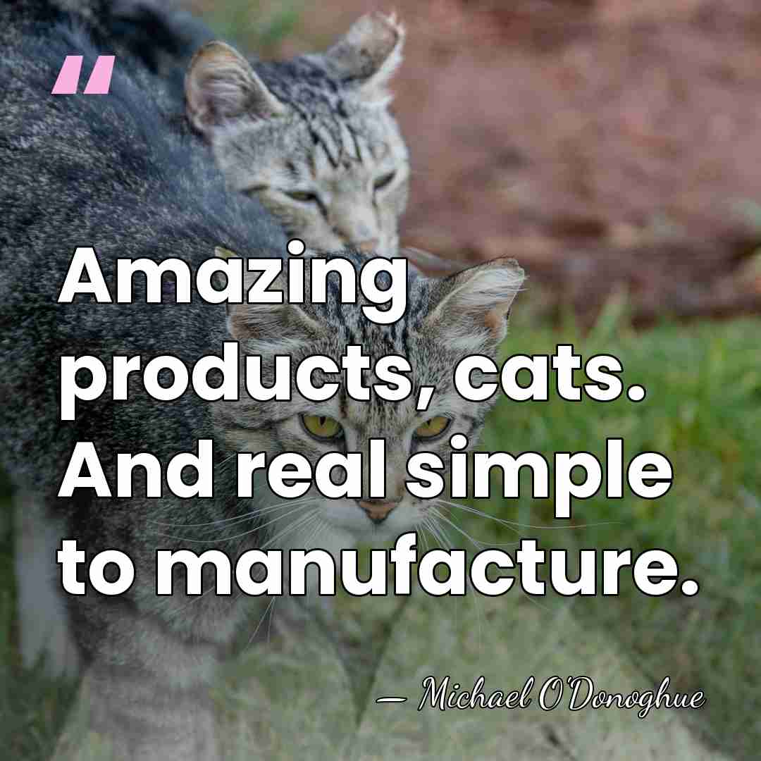 Amazing products, cats. And real simple to manufacture. - Michael O'Donoghue