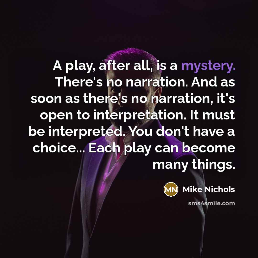 “A play, after all, is a mystery. There's no narration. And as soon as there's no narration, it's open to interpretation. It must be interpreted. You don't have a choice... Each play can become many things.” quote by Mike Nichols
