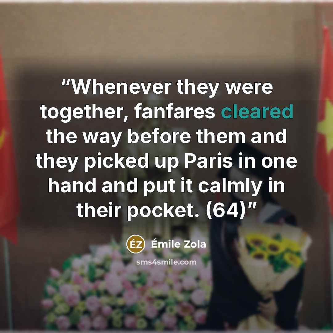 “Whenever they were together, fanfares cleared the way before them and they picked up Paris in one hand and put it calmly in their pocket. (64)” quote by Émile Zola