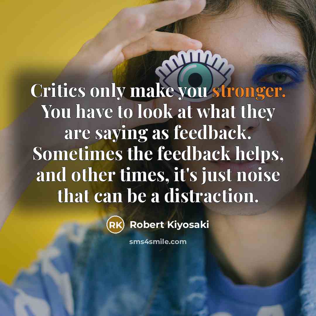 “Critics only make you stronger. You have to look at what they are saying as feedback. Sometimes the feedback helps, and other times, it's just noise that can be a distraction.” quote by Robert Kiyosaki