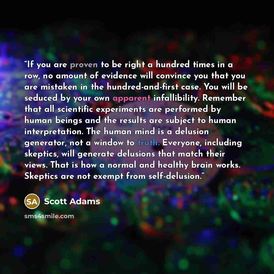 “If you are proven to be right a hundred times in a row, no amount of evidence will convince you that you are mistaken in the hundred-and-first case. You will be seduced by your own apparent infallibility. Remember that all scientific experiments are performed by human beings and the results are…” quote by Scott Adams