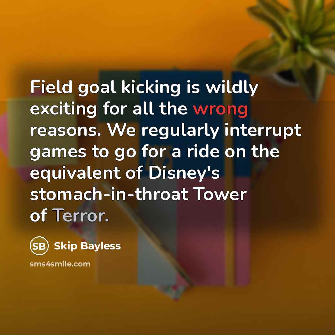 “Field goal kicking is wildly exciting for all the wrong reasons. We regularly interrupt games to go for a ride on the equivalent of Disney's stomach-in-throat Tower of Terror.” quote by Skip Bayless