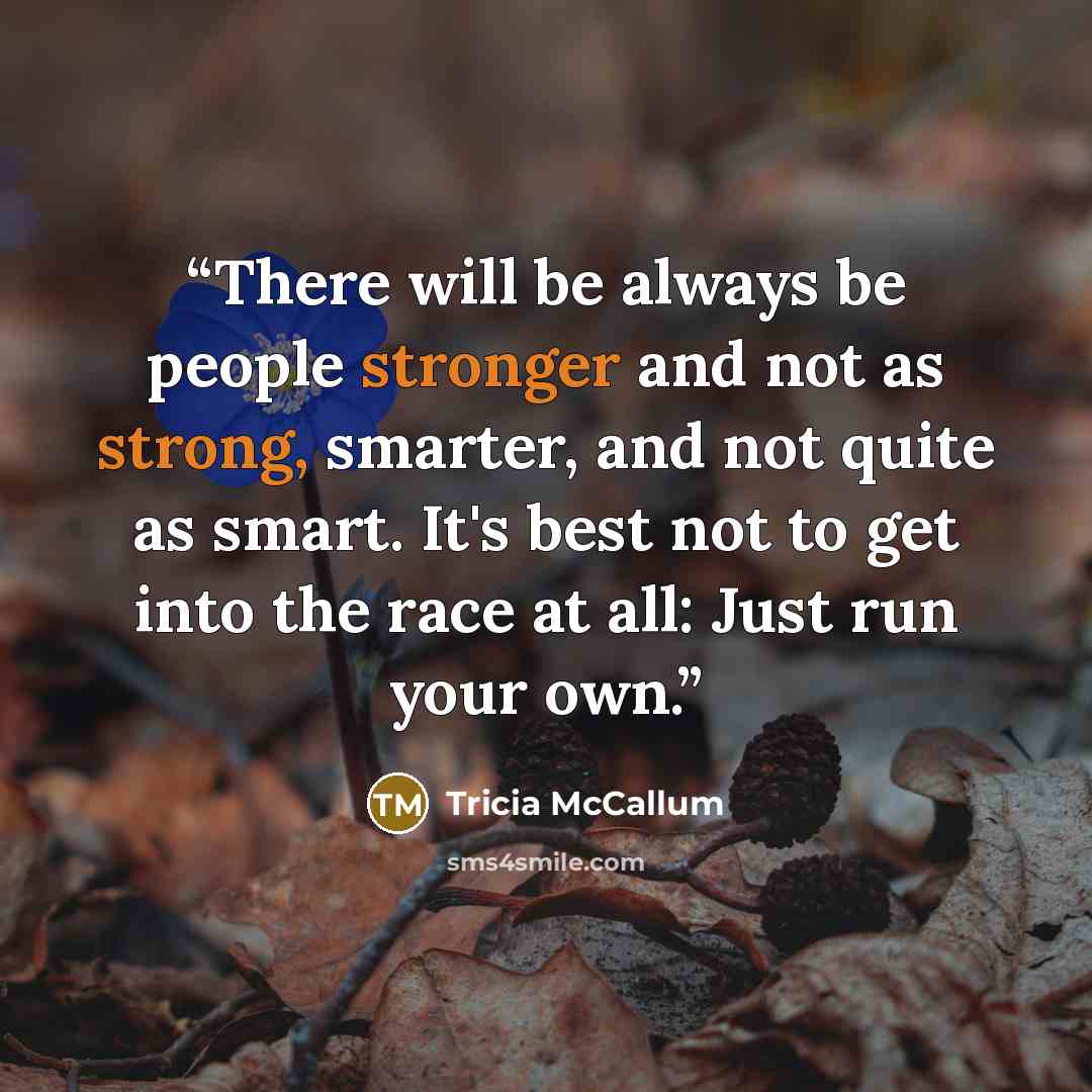 “There will be always be people stronger and not as strong, smarter, and not quite as smart. It's best not to get into the race at all: Just run your own.” quote by Tricia McCallum