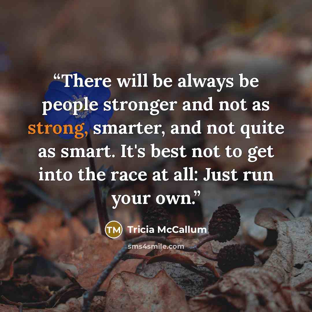 “There will be always be people stronger and not as strong, smarter, and not quite as smart. It's best not to get into the race at all: Just run your own.” quote by Tricia McCallum