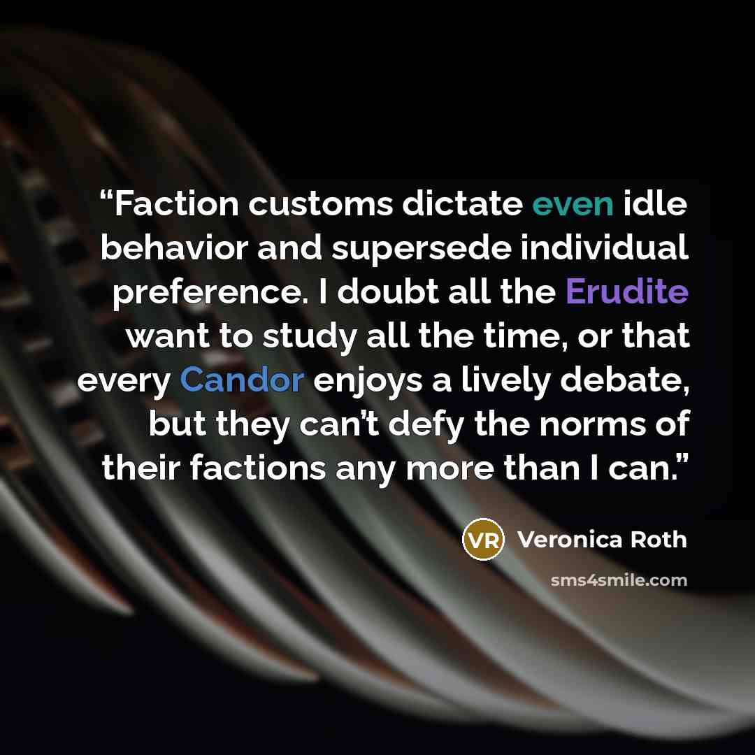 “Faction customs dictate even idle behavior and supersede individual preference. I doubt all the Erudite want to study all the time, or that every Candor enjoys a lively debate, but they can’t defy the norms of their factions any more than I can.” quote by Veronica Roth