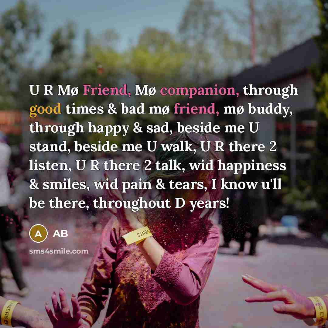 “U R Mø Friend, Mø companion, through good times & bad mø friend, mø buddy, through happy & sad, beside me U stand, beside me U walk, U R there 2 listen, U R there 2 talk, wid happiness & smiles, wid pain & tears, I know u'll be there, throughout D years!” quote by Ab