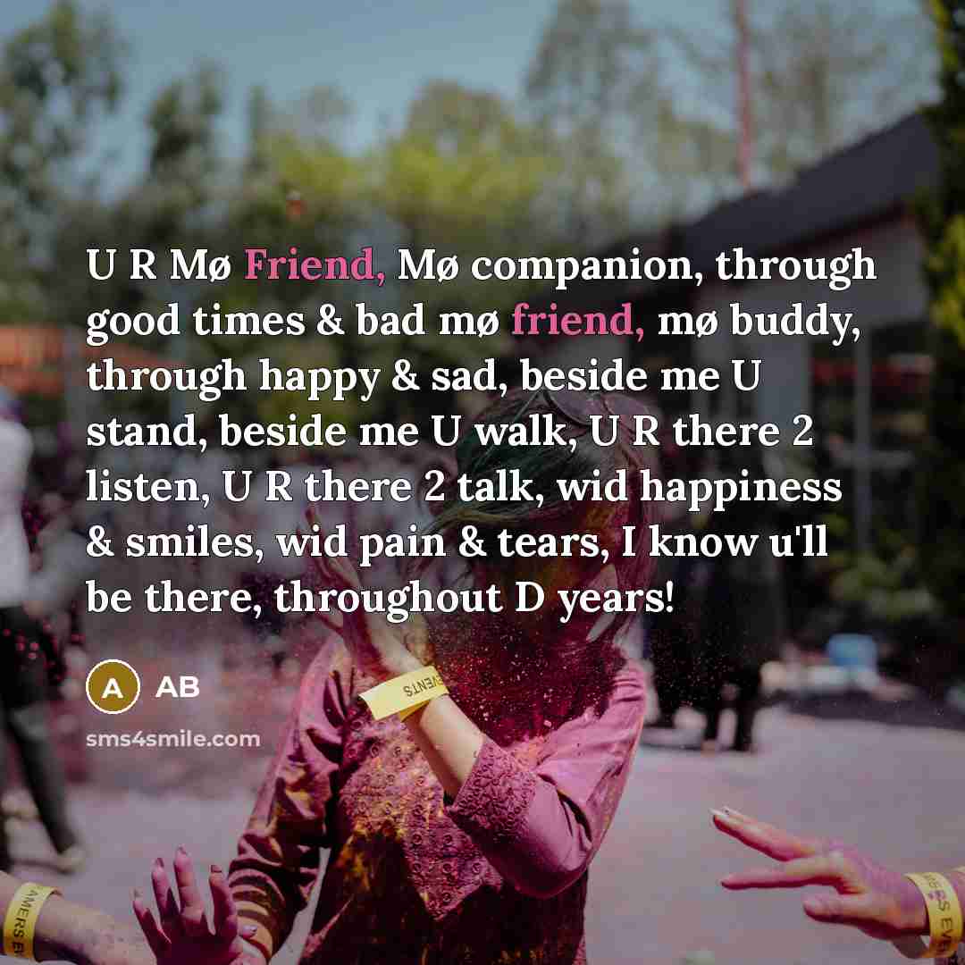 “U R Mø Friend, Mø companion, through good times & bad mø friend, mø buddy, through happy & sad, beside me U stand, beside me U walk, U R there 2 listen, U R there 2 talk, wid happiness & smiles, wid pain & tears, I know u'll be there, throughout D years!” quote by Ab