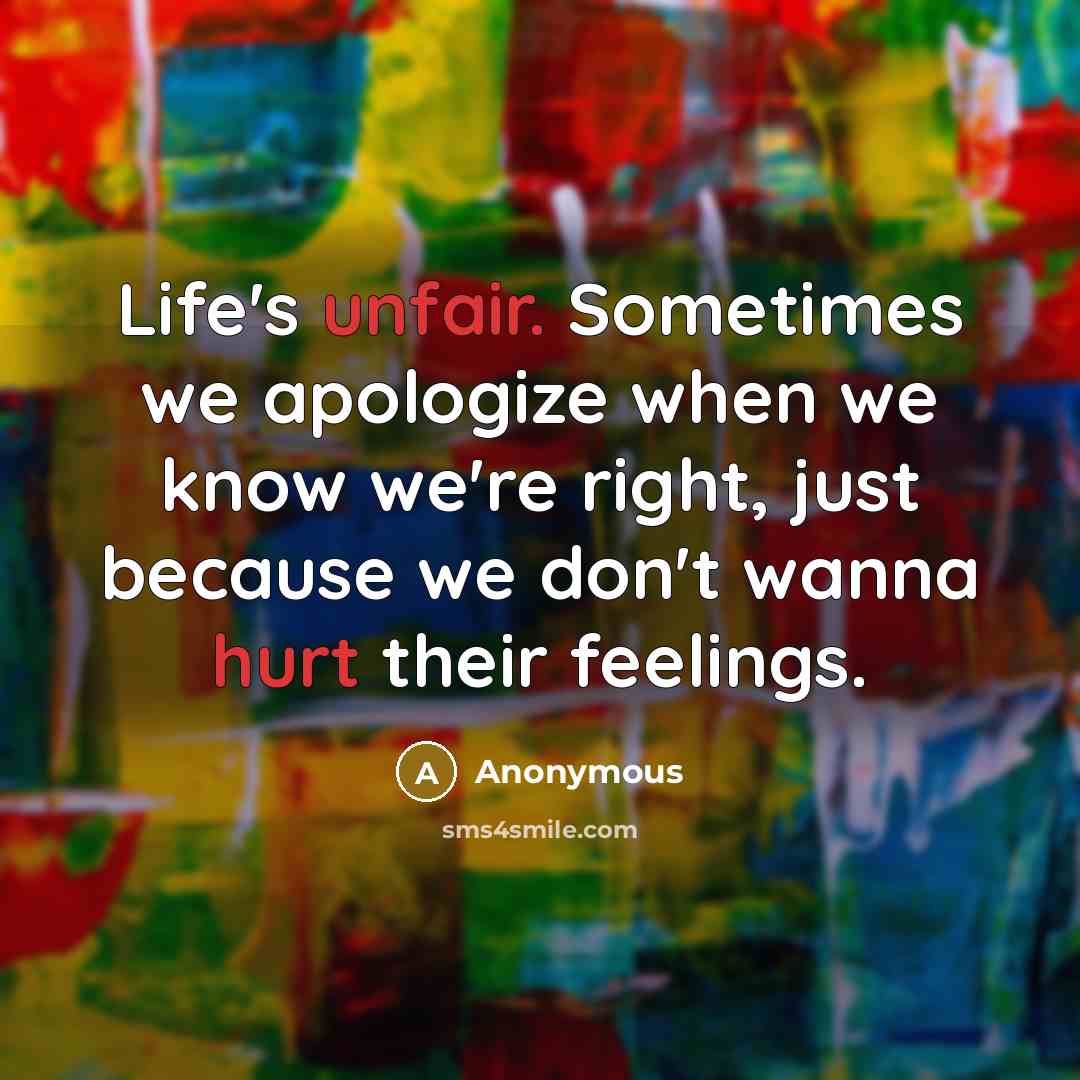 “Life's unfair. Sometimes we apologize when we know we're right, just because we don't wanna hurt their feelings.” quote by Anonymous