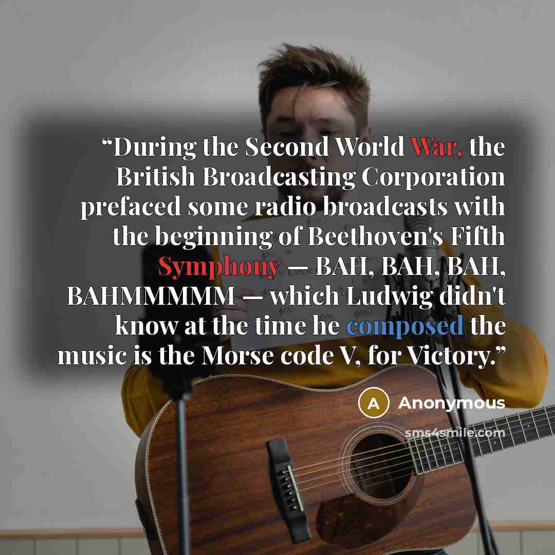 “During the Second World War, the British Broadcasting Corporation prefaced some radio broadcasts with the beginning of Beethoven's Fifth Symphony — BAH, BAH, BAH, BAHMMMMM — which Ludwig didn't know at the time he composed the music is the Morse code V, for Victory.” quote by Anonymous