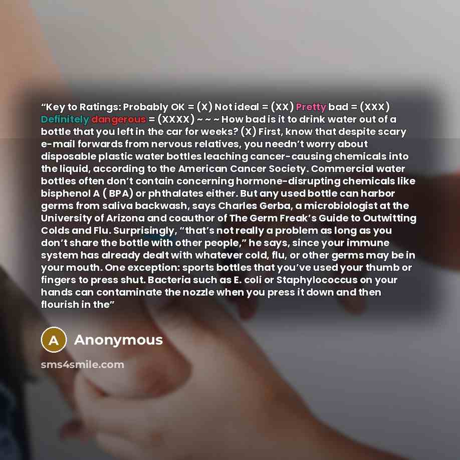 “Key to Ratings: Probably OK = (X) Not ideal = (XX) Pretty bad = (XXX) Definitely dangerous = (XXXX) ~ ~ ~ How bad is it to drink water out of a bottle that you left in the car for weeks? (X) First, know that despite scary e-mail forwards from nervous relatives, you needn’t worry about disposable…” quote by Anonymous