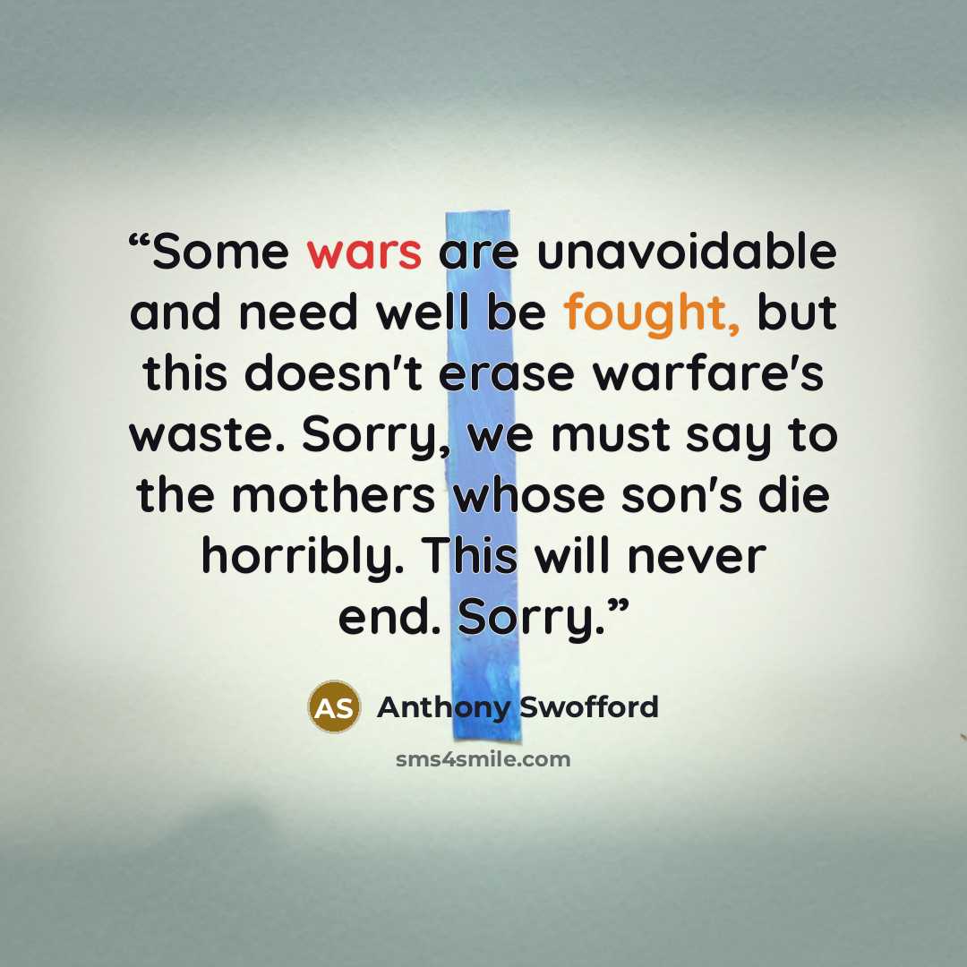 “Some wars are unavoidable and need well be fought, but this doesn't erase warfare's waste. Sorry, we must say to the mothers whose son's die horribly. This will never end. Sorry.” quote by Anthony Swofford