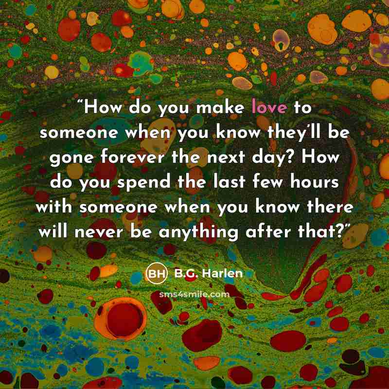 “How do you make love to someone when you know they’ll be gone forever the next day? How do you spend the last few hours with someone when you know there will never be anything after that?” quote by B.G. Harlen
