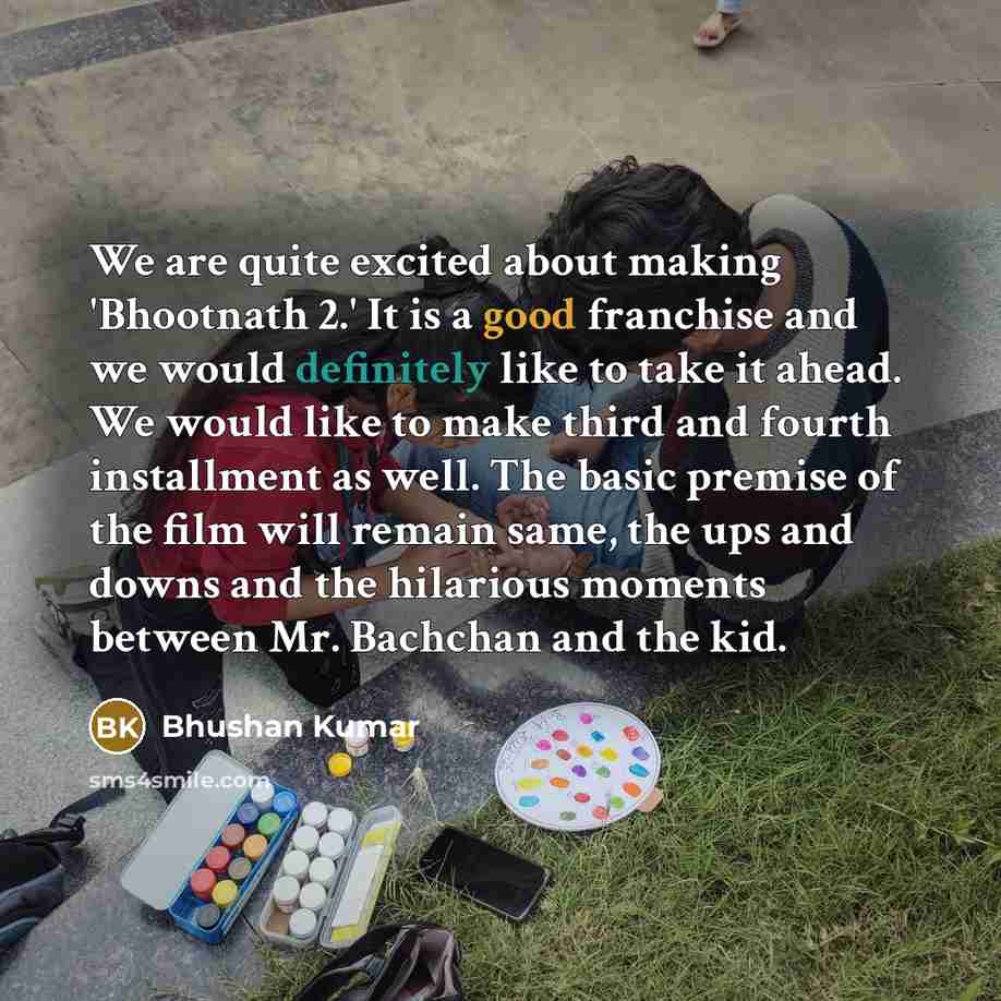 “We are quite excited about making 'Bhootnath 2.' It is a good franchise and we would definitely like to take it ahead. We would like to make third and fourth installment as well. The basic premise of the film will remain same, the ups and downs and the hilarious moments between Mr. Bachchan and…” quote by Bhushan Kumar
