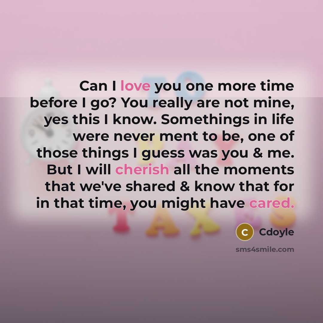 “Can I love you one more time before I go? You really are not mine, yes this I know. Somethings in life were never ment to be, one of those things I guess was you & me. But I will cherish all the moments that we've shared & know that for in that time, you might have cared.” quote by Cdoyle