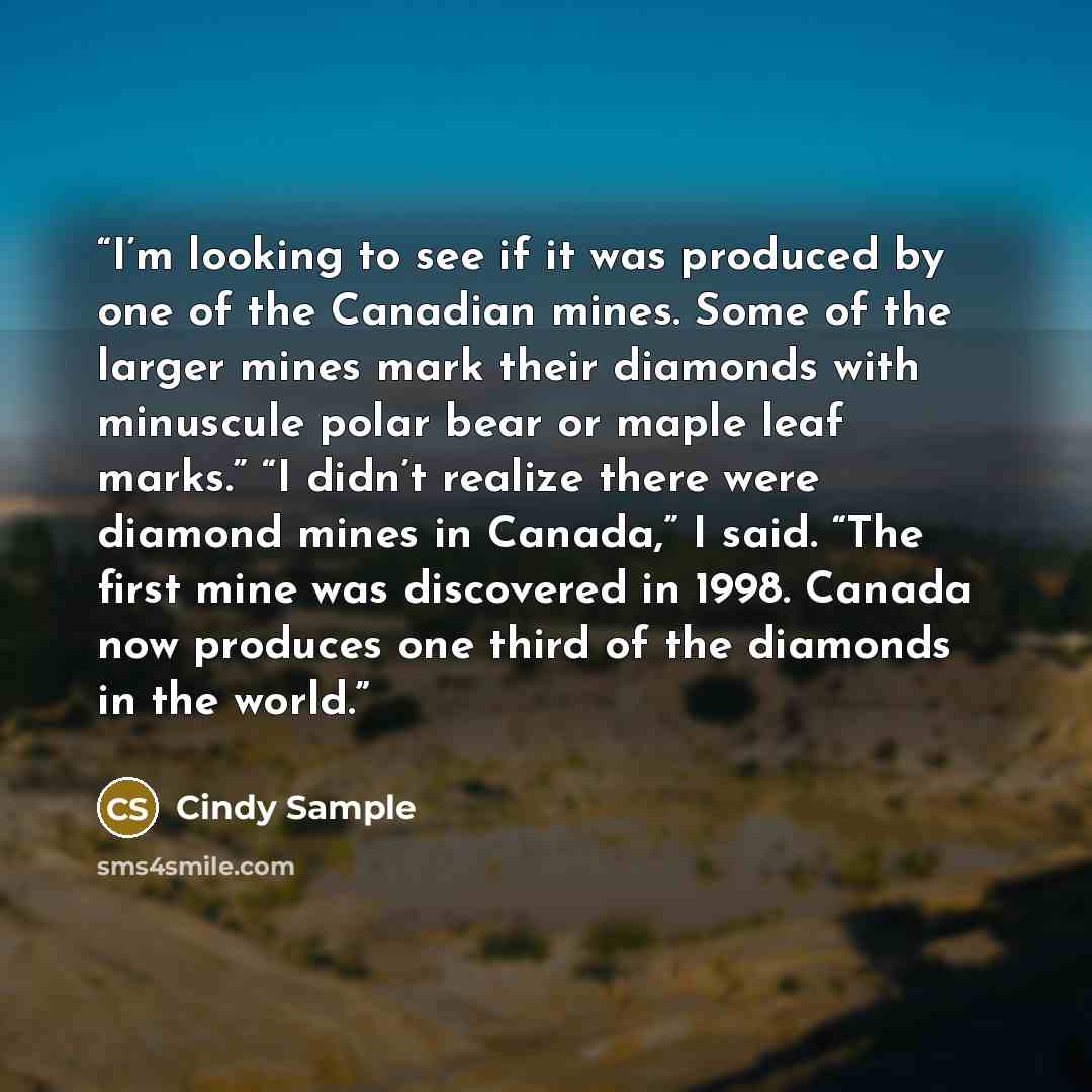 “I’m looking to see if it was produced by one of the Canadian mines. Some of the larger mines mark their diamonds with minuscule polar bear or maple leaf marks.” “I didn’t realize there were diamond mines in Canada,” I said. “The first mine was discovered in 1998. Canada now produces one third of…” quote by Cindy Sample