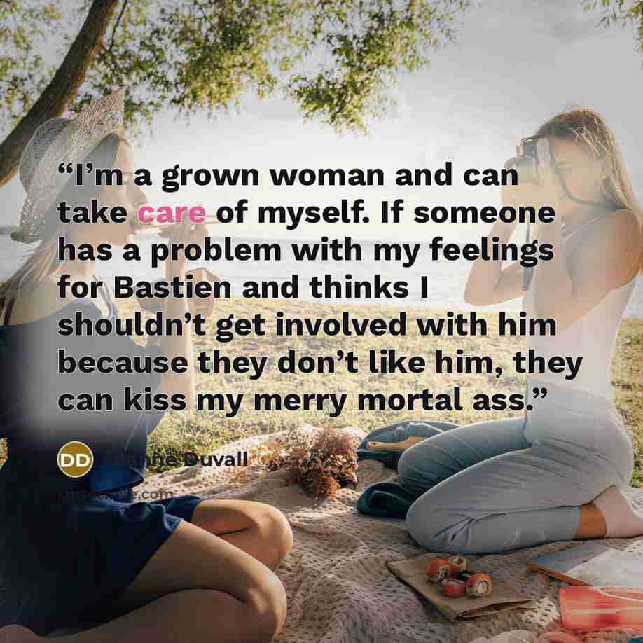 “I’m a grown woman and can take care of myself. If someone has a problem with my feelings for Bastien and thinks I shouldn’t get involved with him because they don’t like him, they can kiss my merry mortal ass.” quote by Dianne Duvall