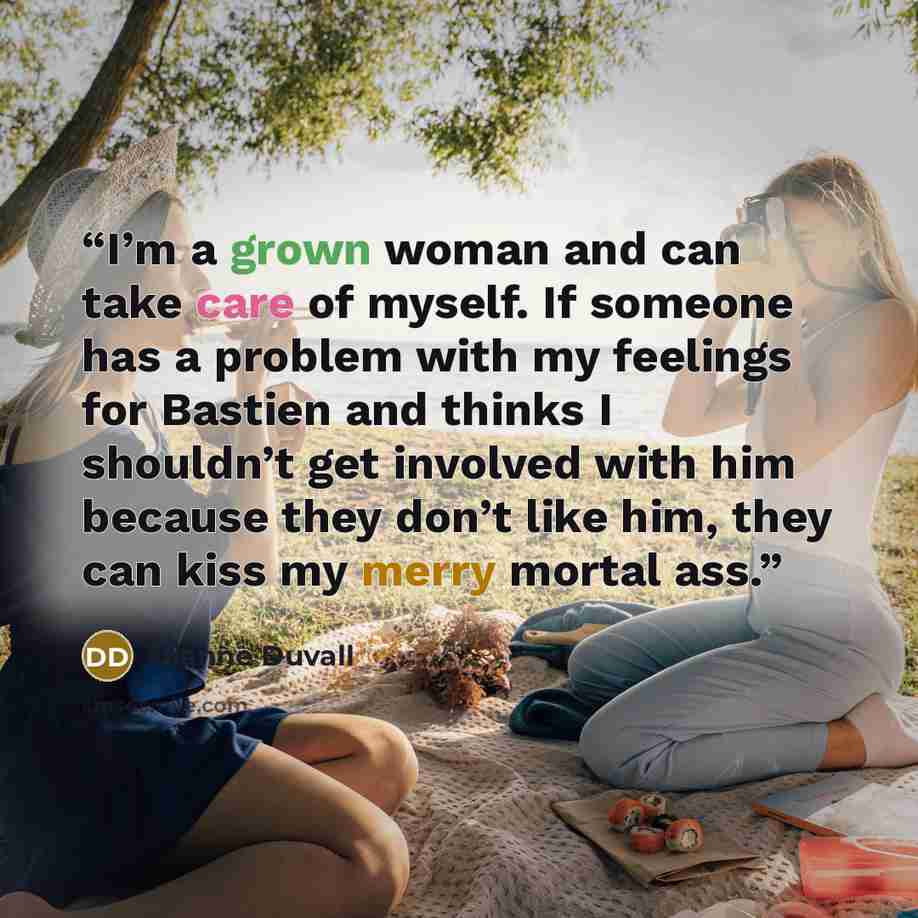 “I’m a grown woman and can take care of myself. If someone has a problem with my feelings for Bastien and thinks I shouldn’t get involved with him because they don’t like him, they can kiss my merry mortal ass.” quote by Dianne Duvall