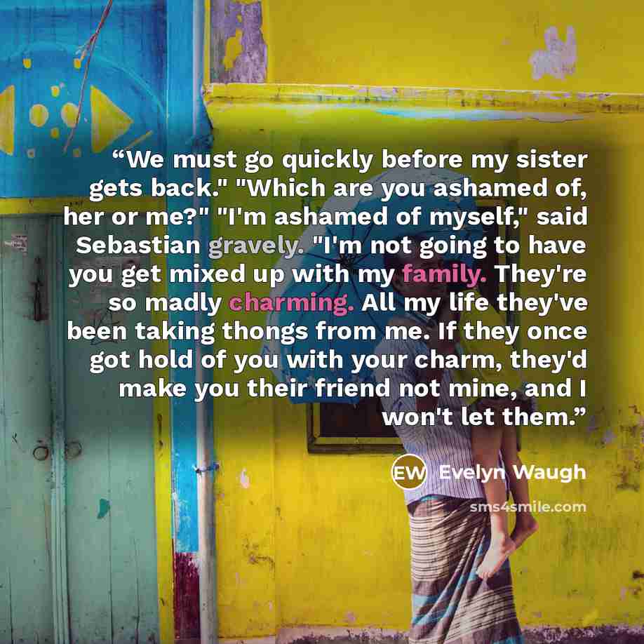 “We must go quickly before my sister gets back." "Which are you ashamed of, her or me?" "I'm ashamed of myself," said Sebastian gravely. "I'm not going to have you get mixed up with my family. They're so madly charming. All my life they've been taking thongs from me. If they once got hold of you…” quote by Evelyn Waugh