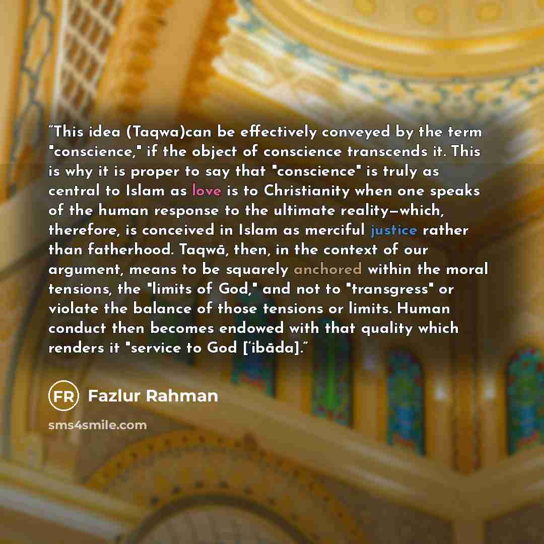 “This idea (Taqwa)can be effectively conveyed by the term "conscience," if the object of conscience transcends it. This is why it is proper to say that "conscience" is truly as central to Islam as love is to Christianity when one speaks of the human response to the ultimate reality—which…” quote by Fazlur Rahman