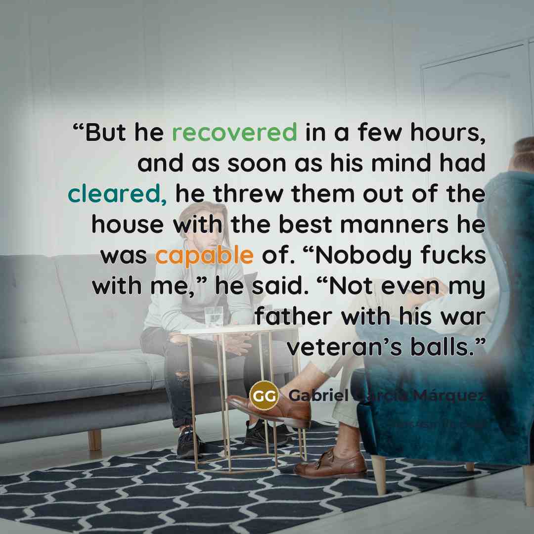 “But he recovered in a few hours, and as soon as his mind had cleared, he threw them out of the house with the best manners he was capable of. “Nobody fucks with me,” he said. “Not even my father with his war veteran’s balls.” quote by Gabriel García Márquez