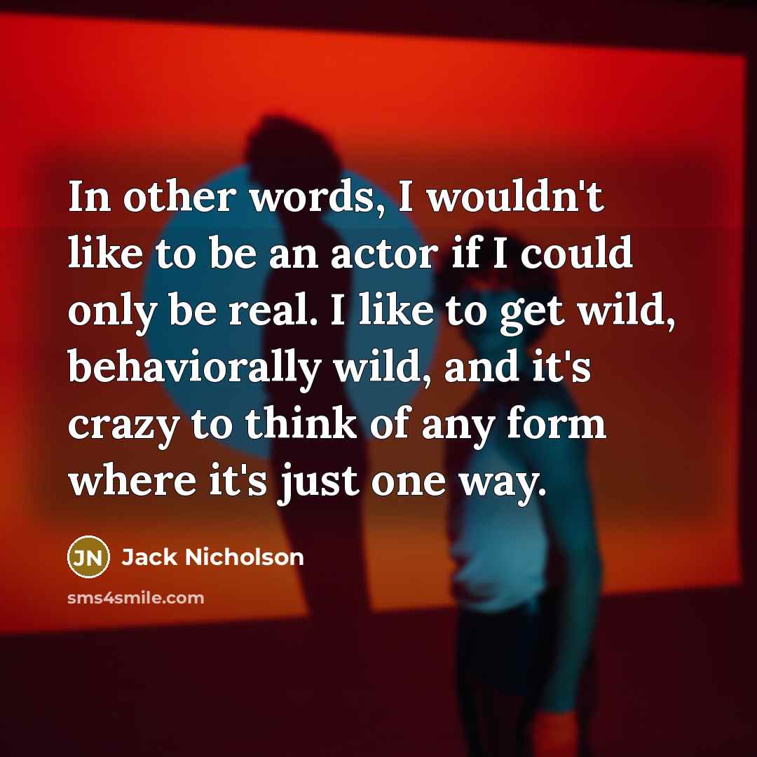 “In other words, I wouldn't like to be an actor if I could only be real. I like to get wild, behaviorally wild, and it's crazy to think of any form where it's just one way.” quote by Jack Nicholson
