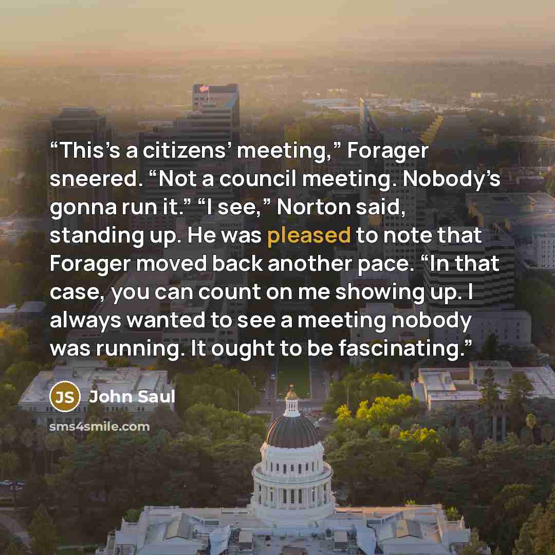 “This’s a citizens’ meeting,” Forager sneered. “Not a council meeting. Nobody’s gonna run it.” “I see,” Norton said, standing up. He was pleased to note that Forager moved back another pace. “In that case, you can count on me showing up. I always wanted to see a meeting nobody was running. It ought…” quote by John Saul