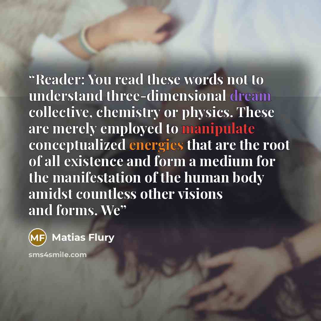 “Reader: You read these words not to understand three-dimensional dream collective, chemistry or physics. These are merely employed to manipulate conceptualized energies that are the root of all existence and form a medium for the manifestation of the human body amidst countless other visions and…” quote by Matias Flury