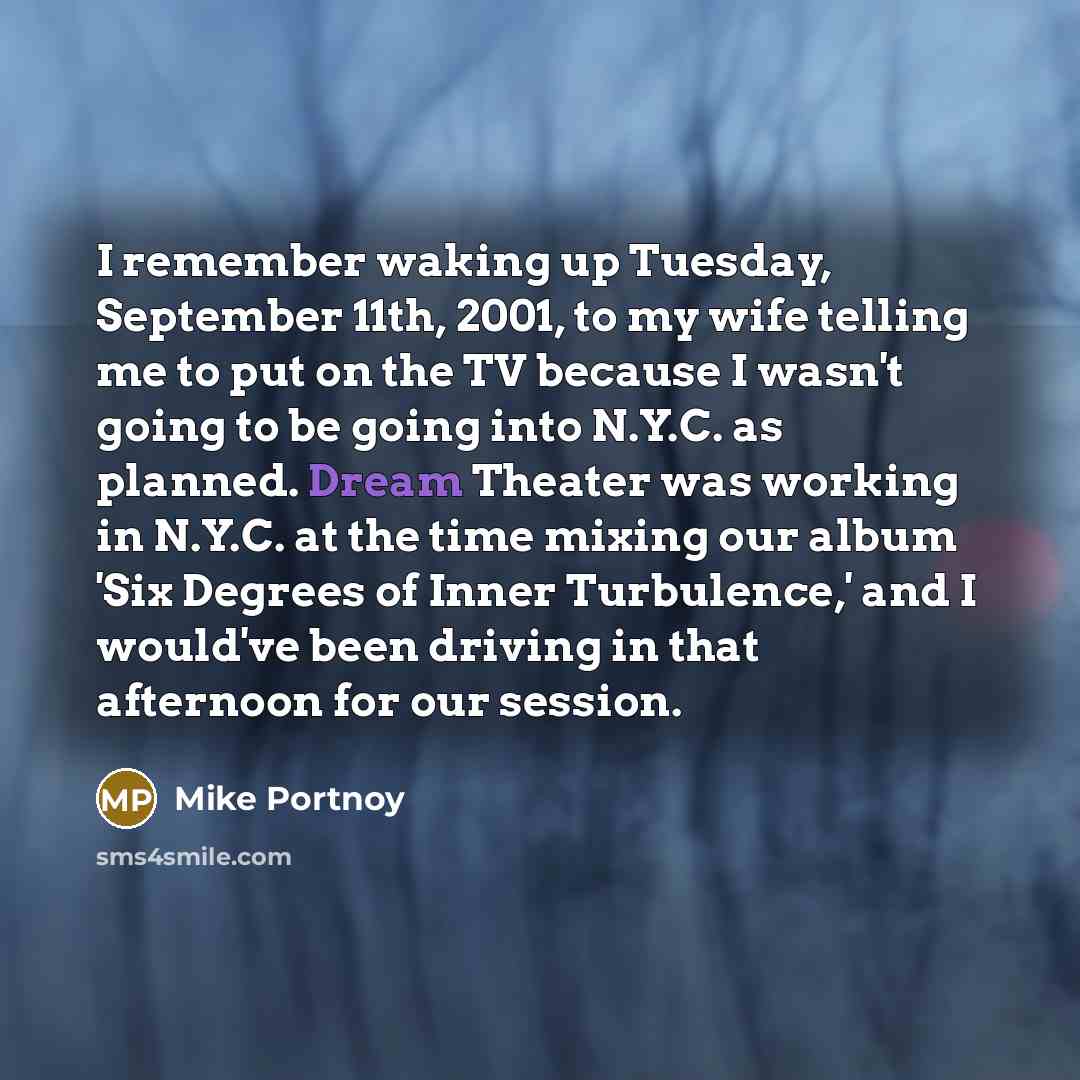 “I remember waking up Tuesday, September 11th, 2001, to my wife telling me to put on the TV because I wasn't going to be going into N.Y.C. as planned. Dream Theater was working in N.Y.C. at the time mixing our album 'Six Degrees of Inner Turbulence,' and I would've been driving in that afternoon…” quote by Mike Portnoy