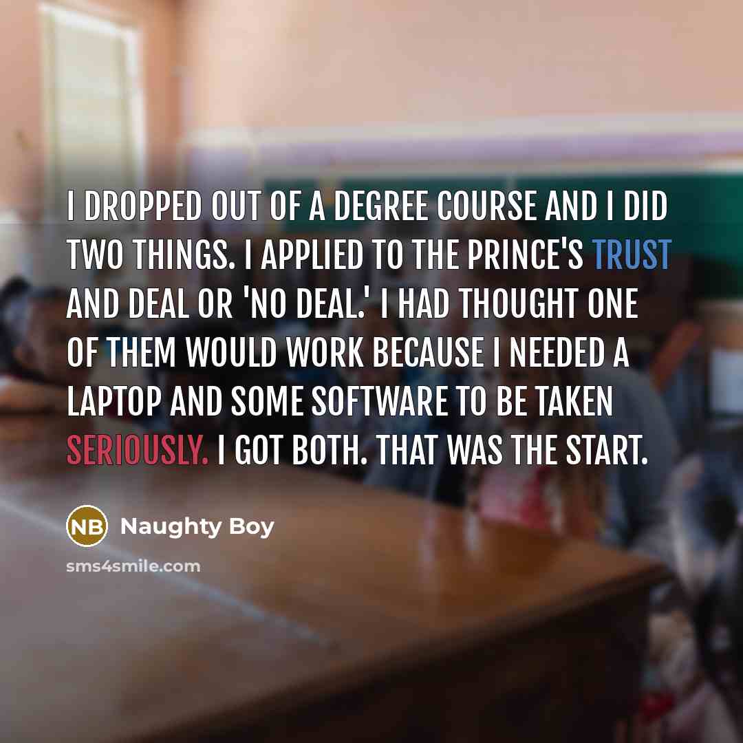 “I dropped out of a degree course and I did two things. I applied to The Prince's Trust and Deal Or 'No Deal.' I had thought one of them would work because I needed a laptop and some software to be taken seriously. I got both. That was the start.” quote by Naughty Boy