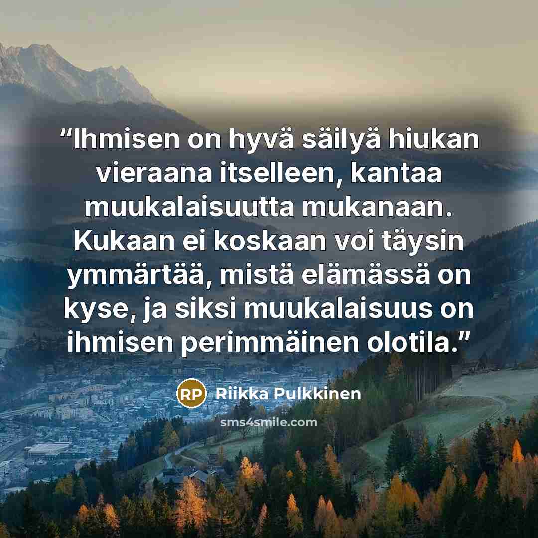 “Ihmisen on hyvä säilyä hiukan vieraana itselleen, kantaa muukalaisuutta mukanaan. Kukaan ei koskaan voi täysin ymmärtää, mistä elämässä on kyse, ja siksi muukalaisuus on ihmisen perimmäinen olotila.” quote by Riikka Pulkkinen