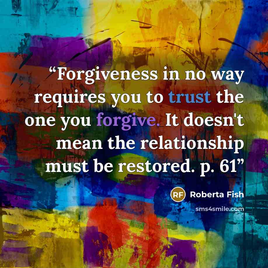 “Forgiveness in no way requires you to trust the one you forgive. It doesn't mean the relationship must be restored. p. 61” quote by Roberta Fish