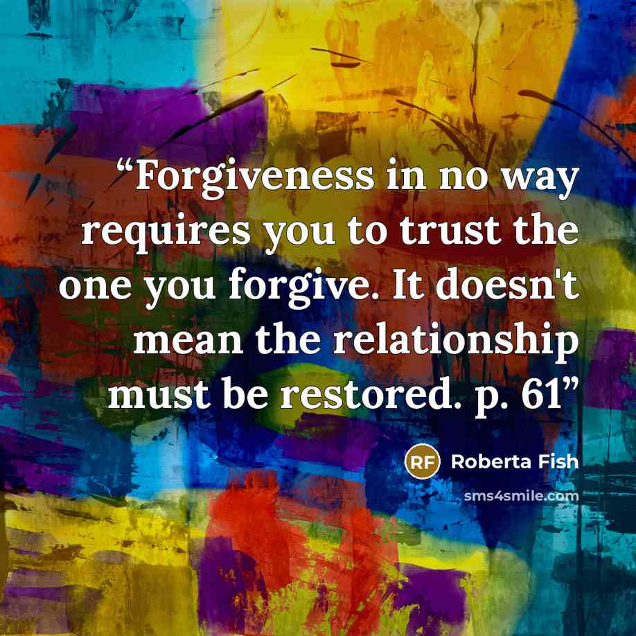 “Forgiveness in no way requires you to trust the one you forgive. It doesn't mean the relationship must be restored. p. 61” quote by Roberta Fish