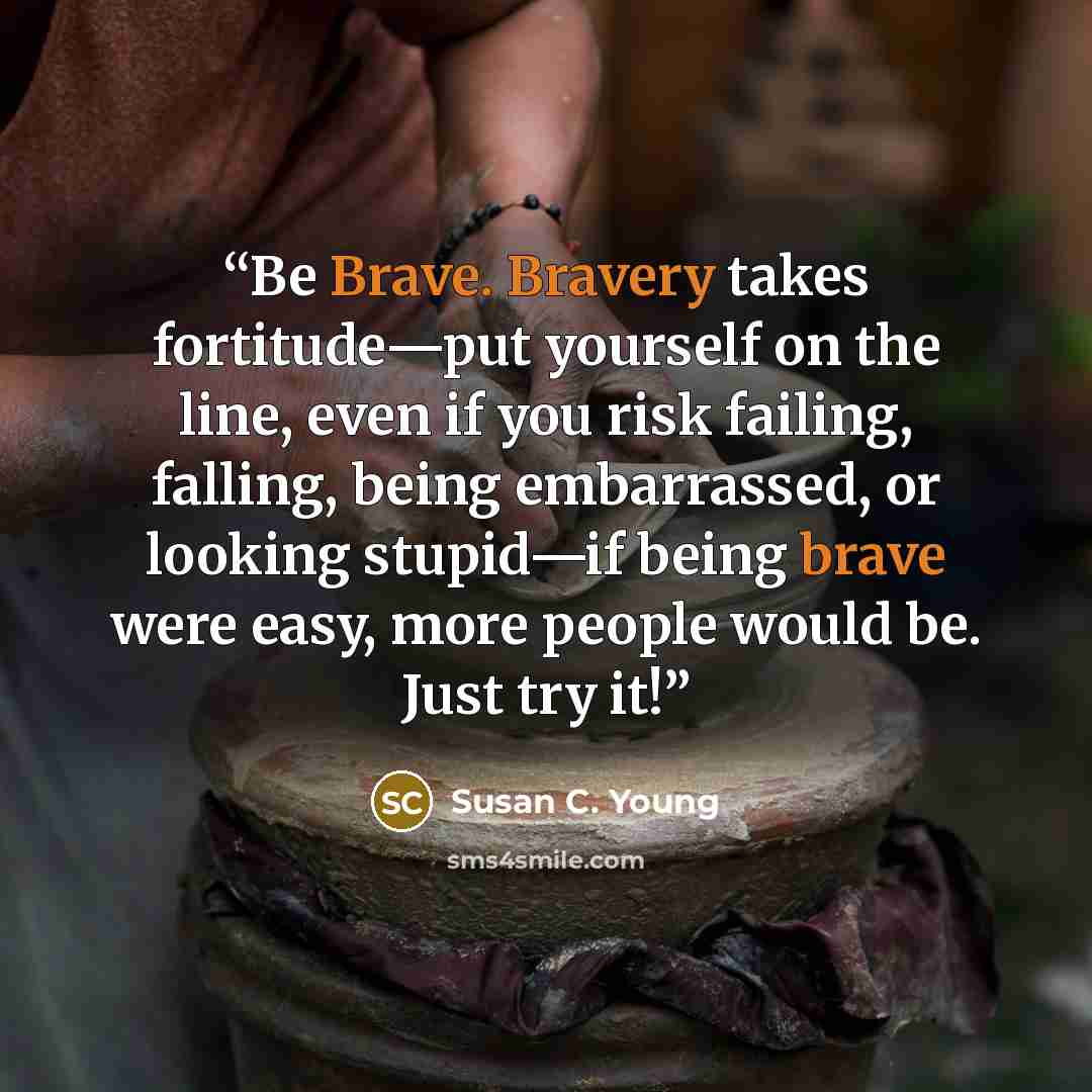 “Be Brave. Bravery takes fortitude—put yourself on the line, even if you risk failing, falling, being embarrassed, or looking stupid—if being brave were easy, more people would be. Just try it!” quote by Susan C. Young