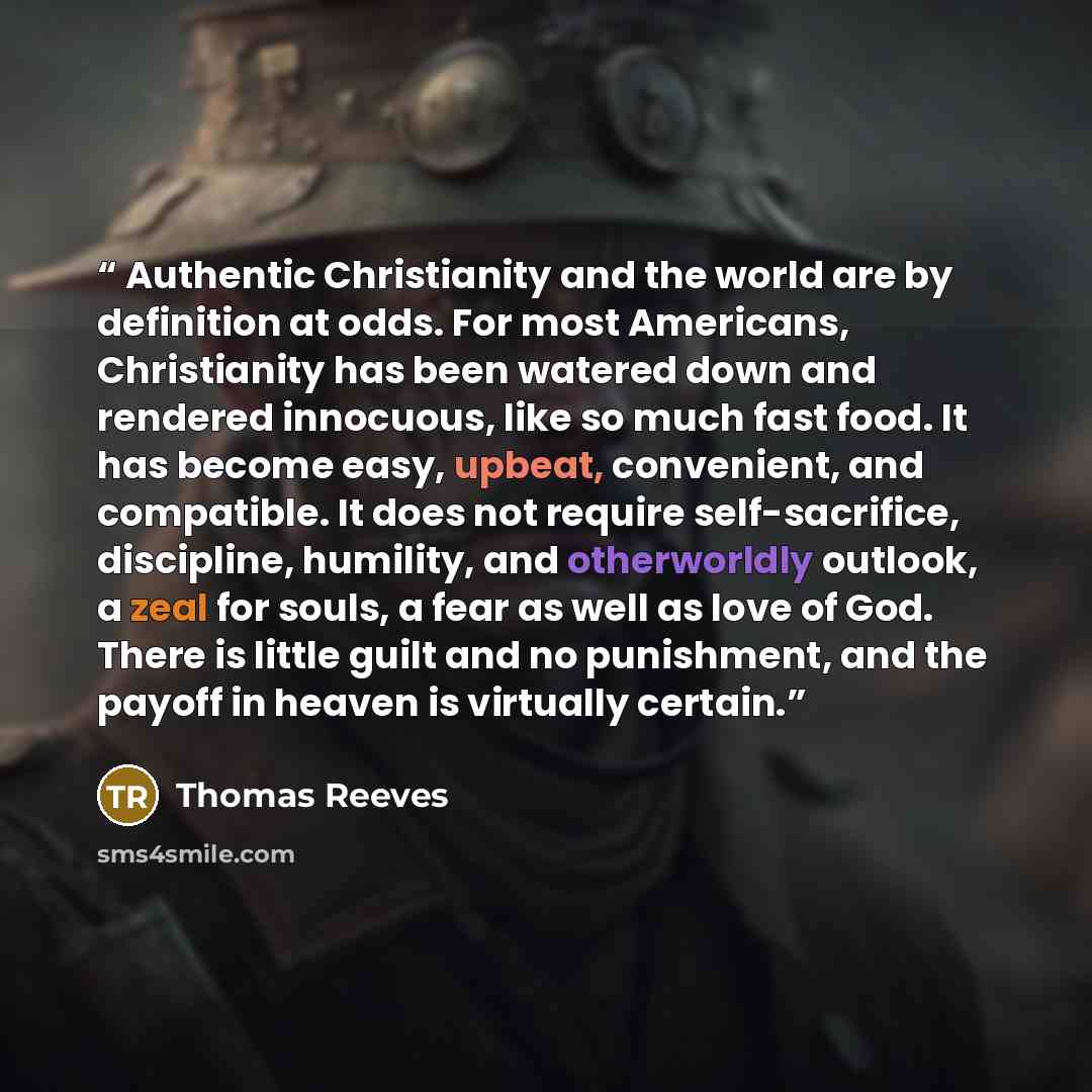 “Authentic Christianity and the world are by definition at odds. For most Americans, Christianity has been watered down and rendered innocuous, like so much fast food. It has become easy, upbeat, convenient, and compatible. It does not require self-sacrifice, discipline, humility, and otherworldly…” quote by Thomas Reeves