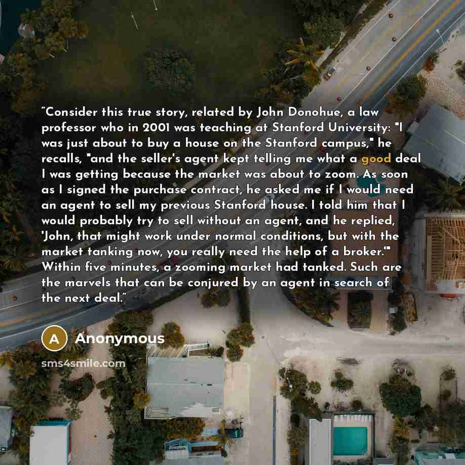 “Consider this true story, related by John Donohue, a law professor who in 2001 was teaching at Stanford University: "I was just about to buy a house on the Stanford campus," he recalls, "and the seller's agent kept telling me what a good deal I was getting because the market was about to zoom. As…” quote by Anonymous