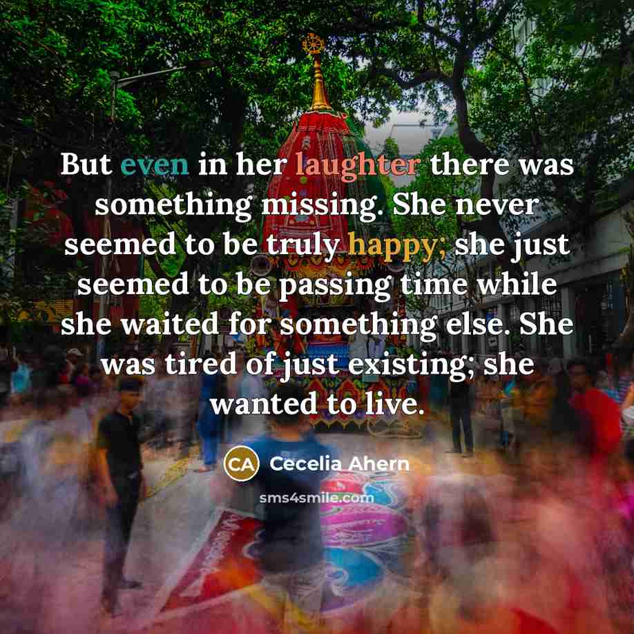“But even in her laughter there was something missing. She never seemed to be truly happy; she just seemed to be passing time while she waited for something else. She was tired of just existing; she wanted to live.” quote by Cecelia Ahern