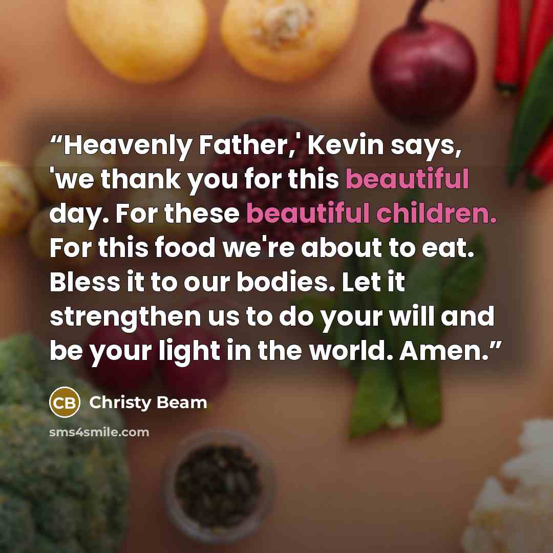 “Heavenly Father,' Kevin says, 'we thank you for this beautiful day. For these beautiful children. For this food we're about to eat. Bless it to our bodies. Let it strengthen us to do your will and be your light in the world. Amen.” quote by Christy Beam